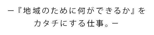 −『地域のために何ができるか』をカタチにする仕事。−